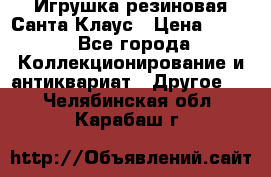 Игрушка резиновая Санта Клаус › Цена ­ 500 - Все города Коллекционирование и антиквариат » Другое   . Челябинская обл.,Карабаш г.